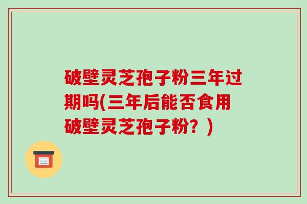 破壁灵芝孢子粉三年过期吗(三年后能否食用破壁灵芝孢子粉?)