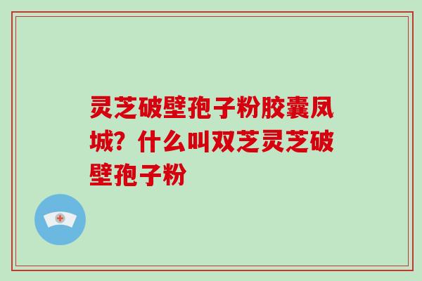 灵芝破壁孢子粉胶囊凤城?什么叫双芝灵芝破壁孢子粉