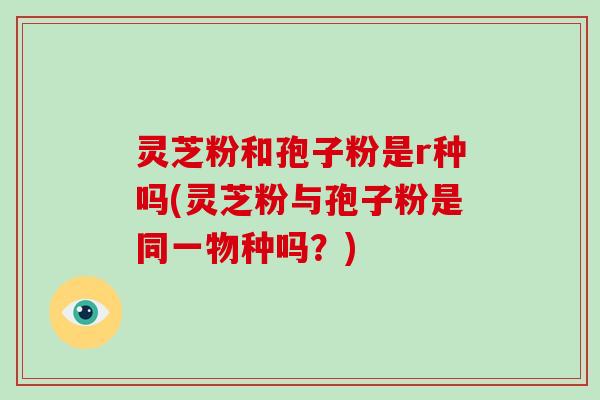 灵芝粉和孢子粉是r种吗(灵芝粉与孢子粉是同一物种吗?)