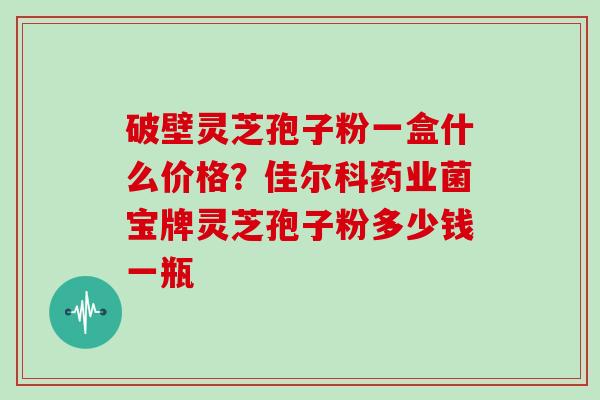 破壁灵芝孢子粉一盒什么价格？佳尔科药业菌宝牌灵芝孢子粉多少钱一瓶