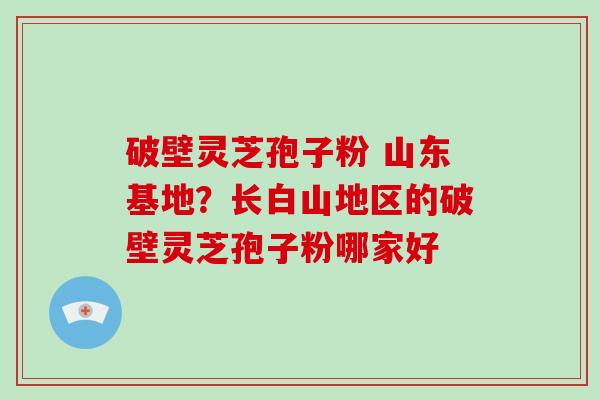 破壁灵芝孢子粉 山东基地？长白山地区的破壁灵芝孢子粉哪家好