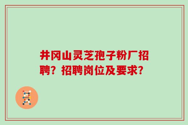 井冈山灵芝孢子粉厂招聘?招聘岗位及要求?