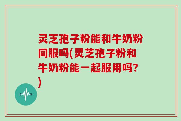灵芝孢子粉能和牛奶粉同服吗(灵芝孢子粉和牛奶粉能一起服用吗?)