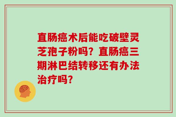 直肠癌术后能吃破壁灵芝孢子粉吗？直肠癌三期淋巴结转移还有办法治疗吗？