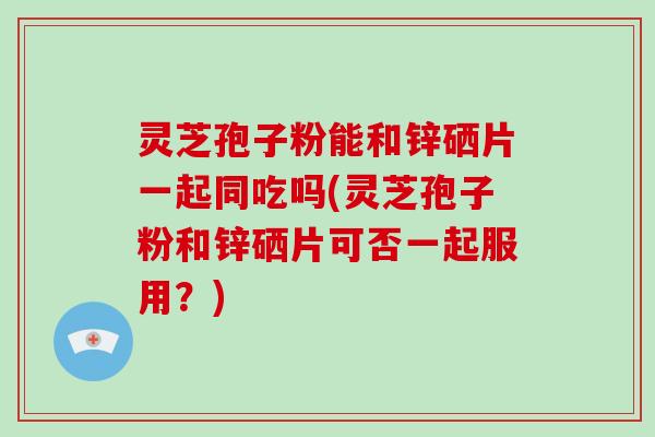 灵芝孢子粉能和锌硒片一起同吃吗(灵芝孢子粉和锌硒片可否一起服用?)