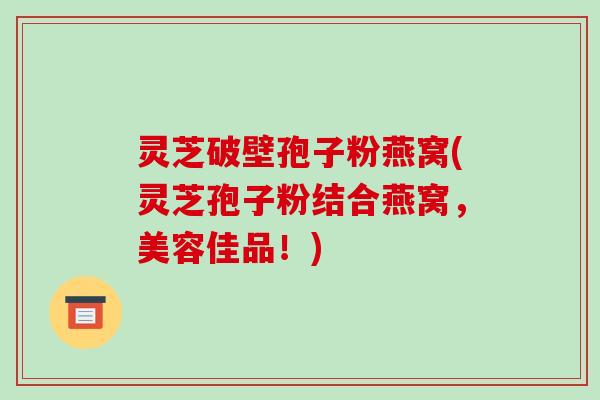 灵芝破壁孢子粉燕窝(灵芝孢子粉结合燕窝,美容佳品!)
