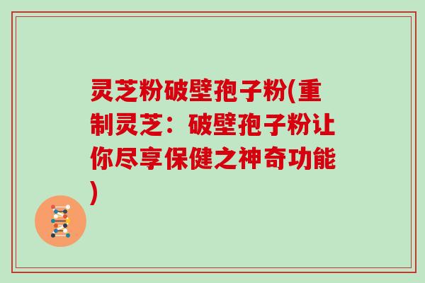 灵芝粉破壁孢子粉(重制灵芝:破壁孢子粉让你尽享保健之神奇功能)