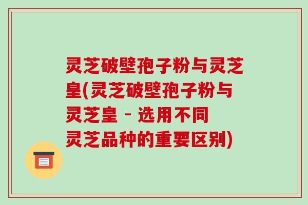 灵芝破壁孢子粉与灵芝皇(灵芝破壁孢子粉与灵芝皇 - 选用不同灵芝品种的重要区别)