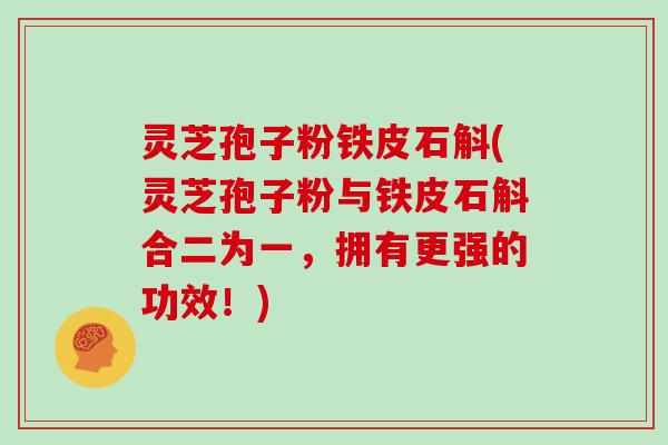 灵芝孢子粉铁皮石斛(灵芝孢子粉与铁皮石斛合二为一，拥有更强的功效！)