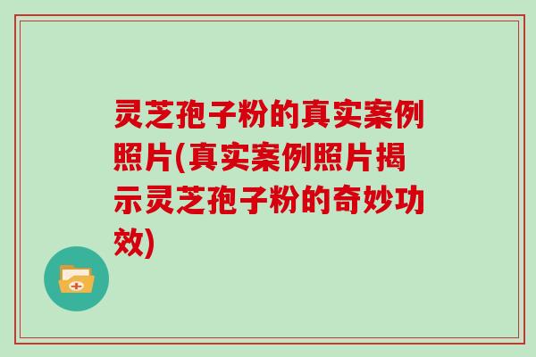 灵芝孢子粉的真实案例照片(真实案例照片揭示灵芝孢子粉的奇妙功效)