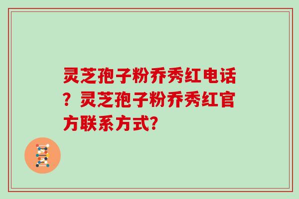 灵芝孢子粉乔秀红电话?灵芝孢子粉乔秀红官方联系方式?