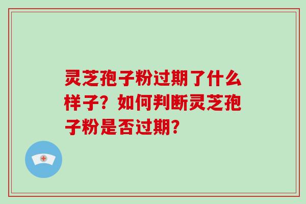 灵芝孢子粉过期了什么样子?如何判断灵芝孢子粉是否过期?