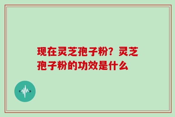 现在灵芝孢子粉？灵芝孢子粉的功效是什么