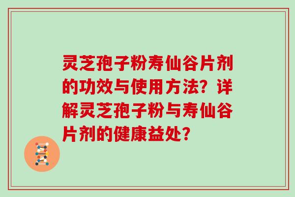 灵芝孢子粉寿仙谷片剂的功效与使用方法?详解灵芝孢子粉与寿仙谷片剂的健康益处?