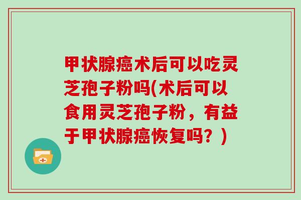 甲状腺癌术后可以吃灵芝孢子粉吗(术后可以食用灵芝孢子粉,有益于甲状腺癌恢复吗?)
