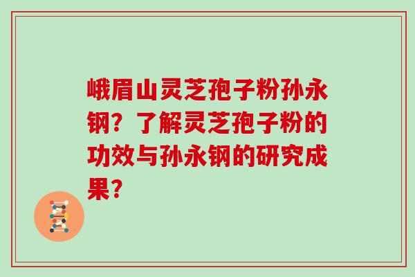 峨眉山灵芝孢子粉孙永钢？了解灵芝孢子粉的功效与孙永钢的研究成果？