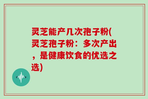 灵芝能产几次孢子粉(灵芝孢子粉:多次产出,是健康饮食的优选之选)