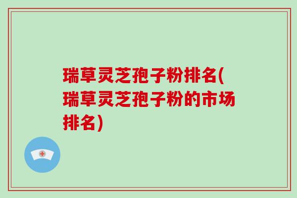 瑞草灵芝孢子粉排名(瑞草灵芝孢子粉的市场排名)