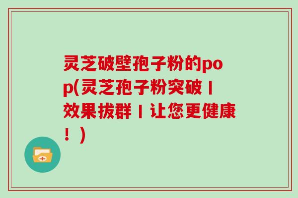 灵芝破壁孢子粉的pop(灵芝孢子粉突破丨效果拔群丨让您更健康!)