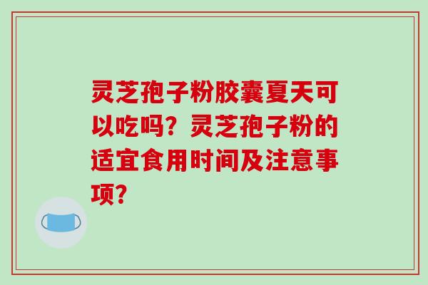 灵芝孢子粉胶囊夏天可以吃吗？灵芝孢子粉的适宜食用时间及注意事项？