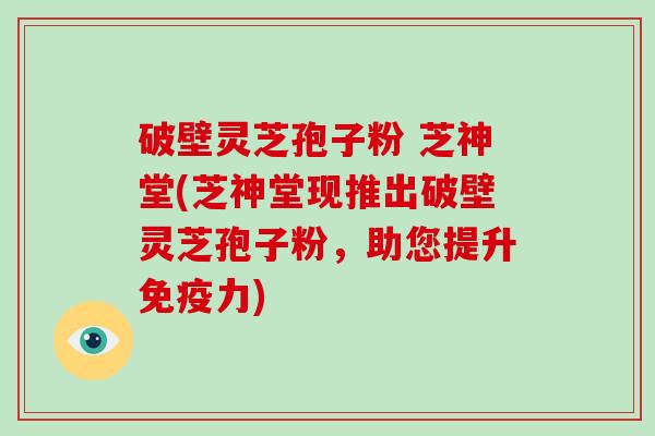 破壁灵芝孢子粉 芝神堂(芝神堂现推出破壁灵芝孢子粉，助您提升免疫力)