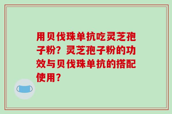 用贝伐珠单抗吃灵芝孢子粉？灵芝孢子粉的功效与贝伐珠单抗的搭配使用？