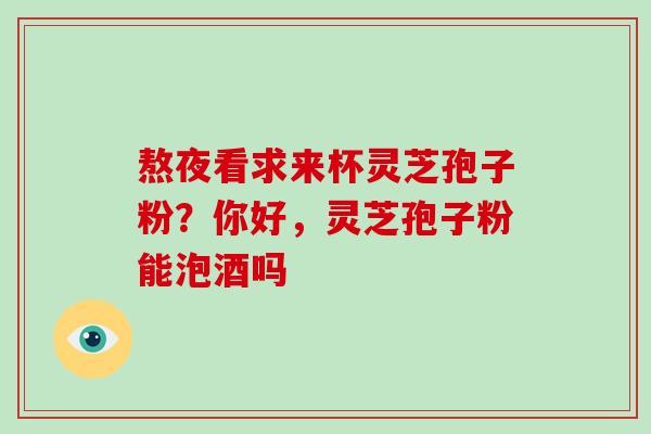 熬夜看求来杯灵芝孢子粉？你好，灵芝孢子粉能泡酒吗