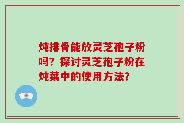 炖排骨能放灵芝孢子粉吗?探讨灵芝孢子粉在炖菜中的使用方法?