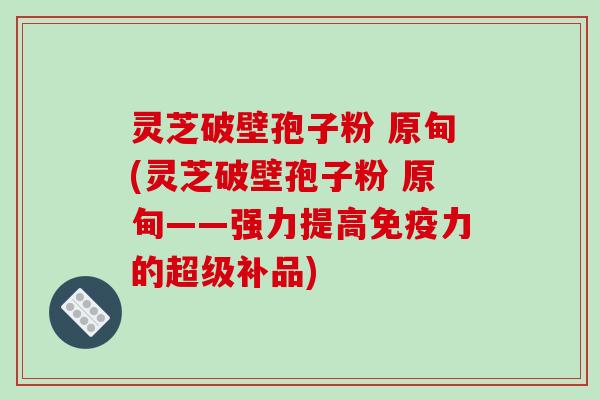 灵芝破壁孢子粉 原甸(灵芝破壁孢子粉 原甸——强力提高免疫力的超级补品)