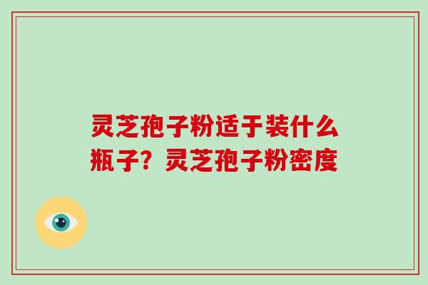 灵芝孢子粉适于装什么瓶子?灵芝孢子粉密度