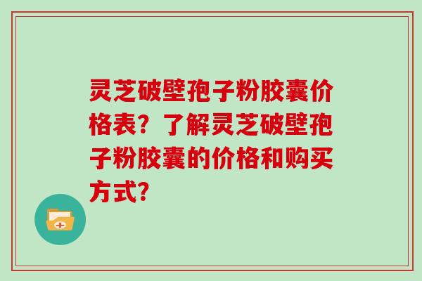灵芝破壁孢子粉胶囊价格表?了解灵芝破壁孢子粉胶囊的价格和购买方式?
