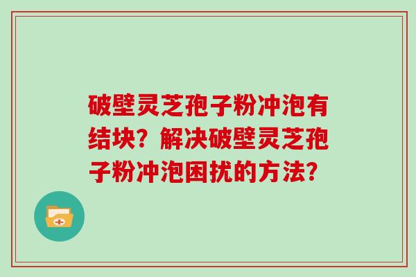 破壁灵芝孢子粉冲泡有结块?解决破壁灵芝孢子粉冲泡困扰的方法?