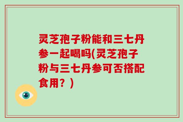 灵芝孢子粉能和三七丹参一起喝吗(灵芝孢子粉与三七丹参可否搭配食用？)