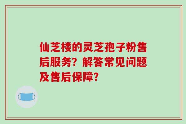 仙芝楼的灵芝孢子粉售后服务？解答常见问题及售后保障？
