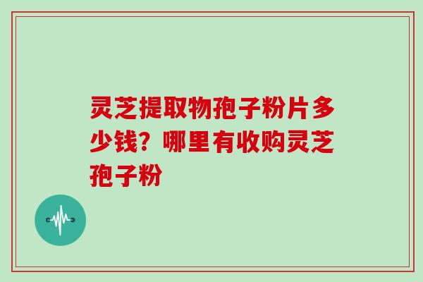 灵芝提取物孢子粉片多少钱？哪里有收购灵芝孢子粉