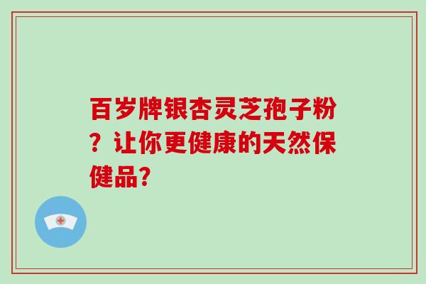 百岁牌银杏灵芝孢子粉?让你更健康的天然保健品?