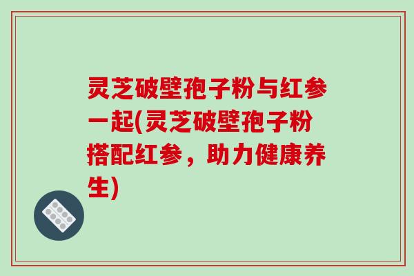 灵芝破壁孢子粉与红参一起(灵芝破壁孢子粉搭配红参，助力健康养生)