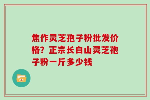 焦作灵芝孢子粉批发价格？正宗长白山灵芝孢子粉一斤多少钱