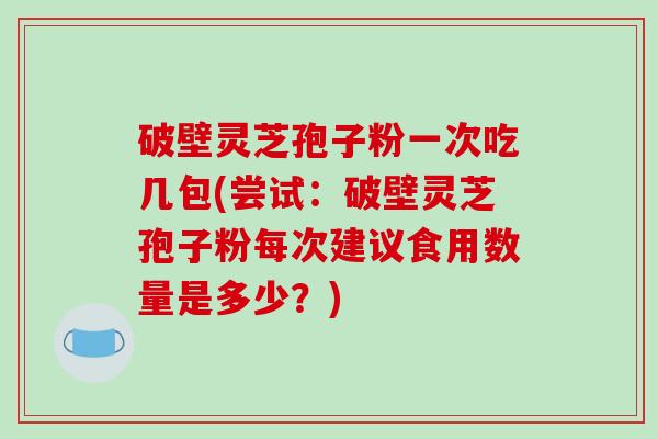 破壁灵芝孢子粉一次吃几包(尝试:破壁灵芝孢子粉每次建议食用数量是多少?)
