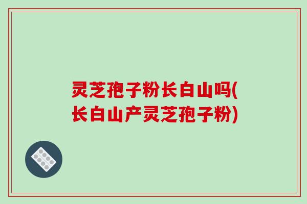 灵芝孢子粉长白山吗(长白山产灵芝孢子粉)