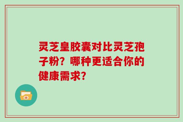 灵芝皇胶囊对比灵芝孢子粉？哪种更适合你的健康需求？