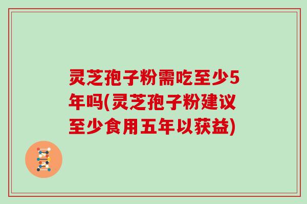灵芝孢子粉需吃至少5年吗(灵芝孢子粉建议至少食用五年以获益)