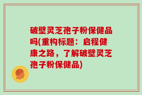 破壁灵芝孢子粉保健品吗(重构标题:启程健康之路,了解破壁灵芝孢子粉保健品)