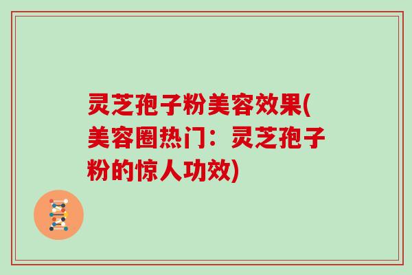 灵芝孢子粉美容效果(美容圈热门：灵芝孢子粉的惊人功效)