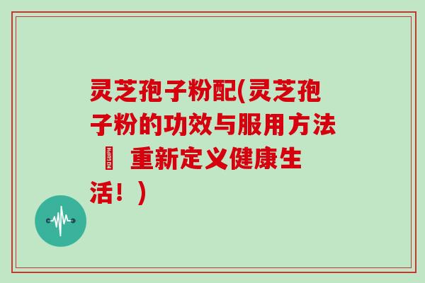 灵芝孢子粉配(灵芝孢子粉的功效与服用方法 – 重新定义健康生活!)