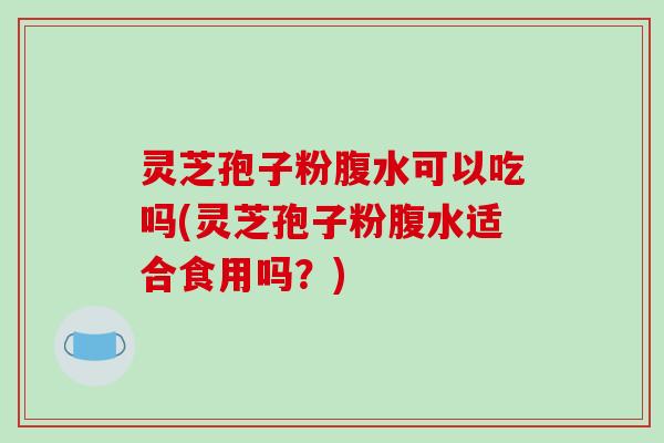 灵芝孢子粉腹水可以吃吗(灵芝孢子粉腹水适合食用吗?)
