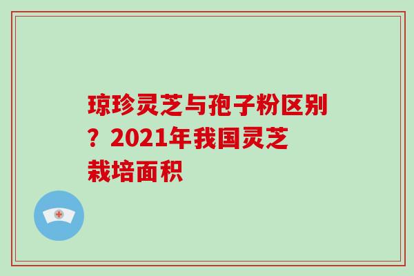 琼珍灵芝与孢子粉区别？2021年我国灵芝栽培面积