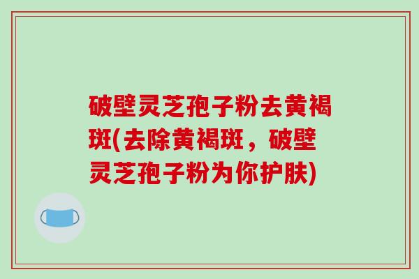 破壁灵芝孢子粉去黄褐斑(去除黄褐斑，破壁灵芝孢子粉为你护肤)