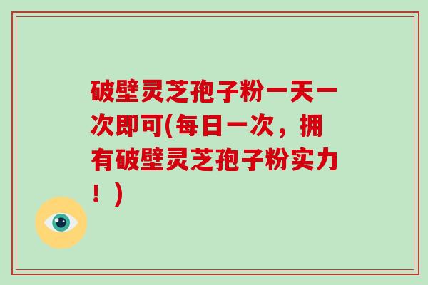 破壁灵芝孢子粉一天一次即可(每日一次，拥有破壁灵芝孢子粉实力！)