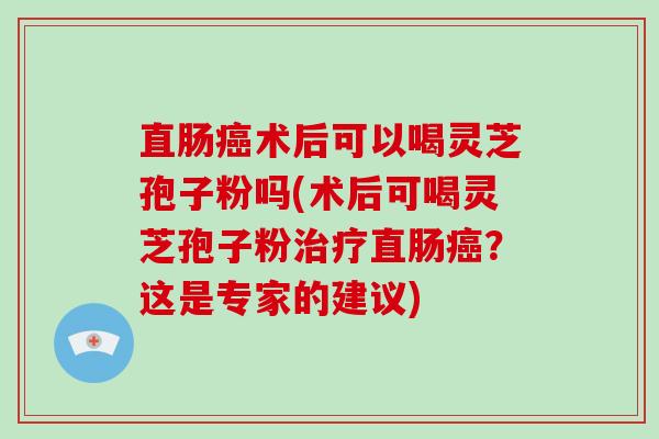 直肠癌术后可以喝灵芝孢子粉吗(术后可喝灵芝孢子粉治疗直肠癌？这是专家的建议)